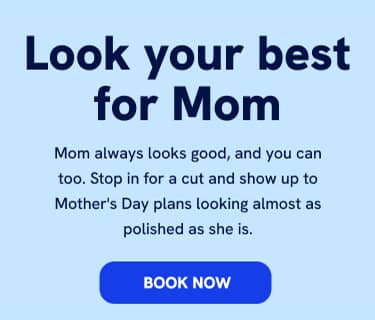 Look your best for mom Mom always looks good, and you can too. Stop in for a cut and show up to Mother's Day plans looking almost as polished as she is. BOOK NOW