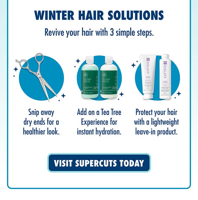 WINTER HAIR SOLUTIONS. Revive your hair with 3 simple steps. Snip away dry ends for a healthier look. Add on a Tea Tree Experience for instant hydration. Protect your hair with a lightweight leave-in product. VISIT SUPERCUTS TODAY.