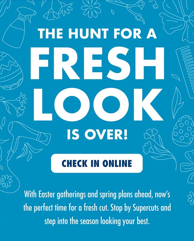 THE HUNT FOR A FRESH LOOK IS OVER! With Easter gatherings and spring plans ahead, now's the perfect time for a fresh cut. Stop by Supercuts and step into the season looking your best. CHECK IN ONLINE