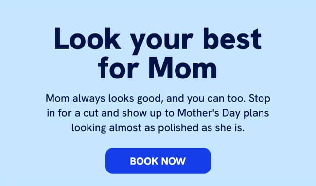 Look your best for mom Mom always looks good, and you can too. Stop in for a cut and show up to Mother's Day plans looking almost as polished as she is. BOOK NOW