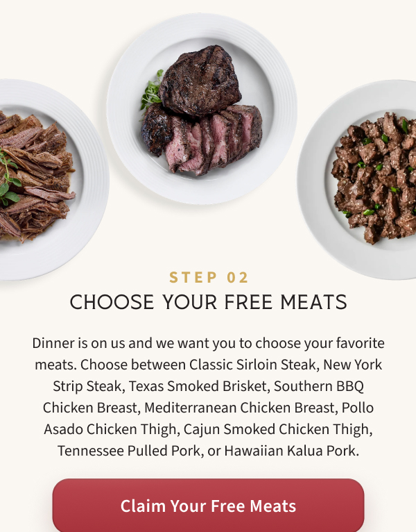Dinner is on us and we want you to choose your favorite meats. Choose between Classic Sirloin Steak, New York Strip Steak, Texas Smoked Brisket, Southern BBQ Chicken Breast, Mediterranean Chicken Breast, Pollo Asado Chicken Thigh, Cajun Smoked Chicken Thigh, Tennessee Pulled Pork, or Hawaiian Kalua Pork.