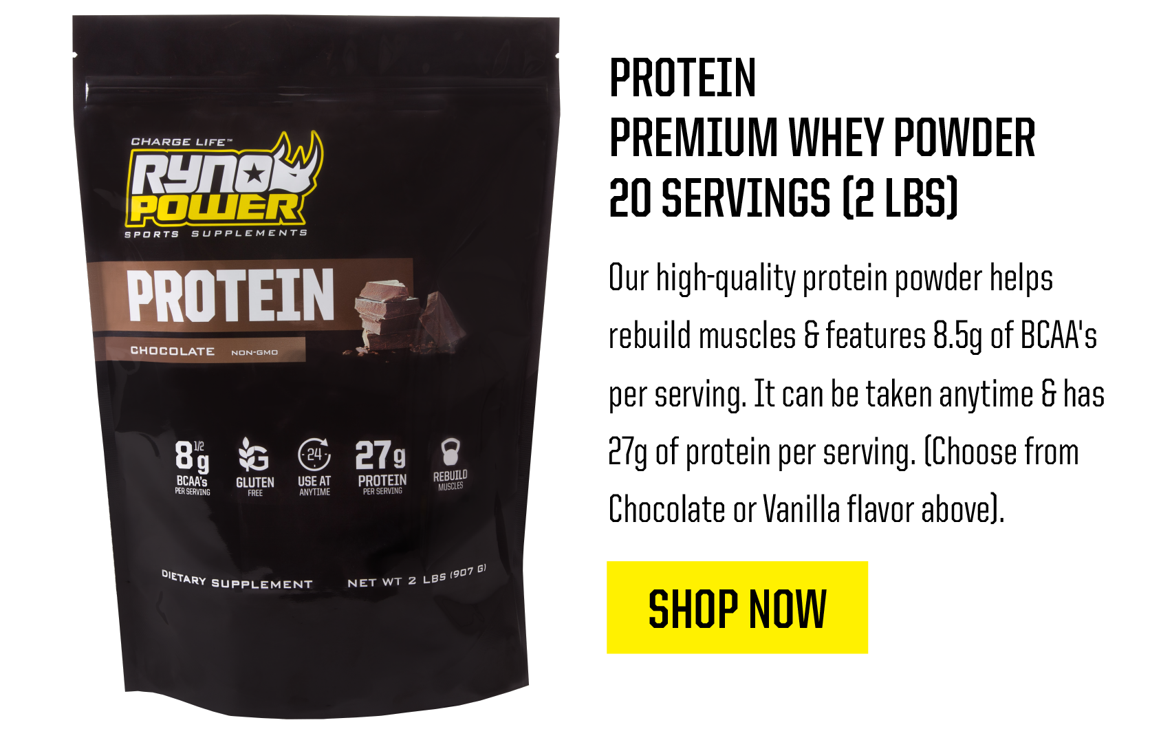 PROTEIN PREMIUM WHEY POWDER 20 SERVINGS 2 LBS Our high-guality protein powder helps rebuild muscles features 8.5g of BCAA's per serving. It can be taken anytime has . ORI I 21y of protein per serving. Choose from . Chocolate or Vanilla flavor above. SHOP NOW 