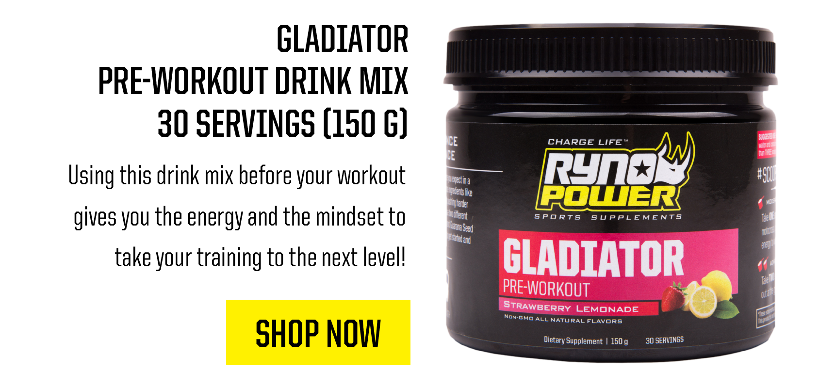 GLADIATOR PRE-WORKOUT DRINK MIX 30 SERVINGS 150 G Using this drink mix before your workout gives you the energy and the mindset to take your training to the next level! SHOP NOW 