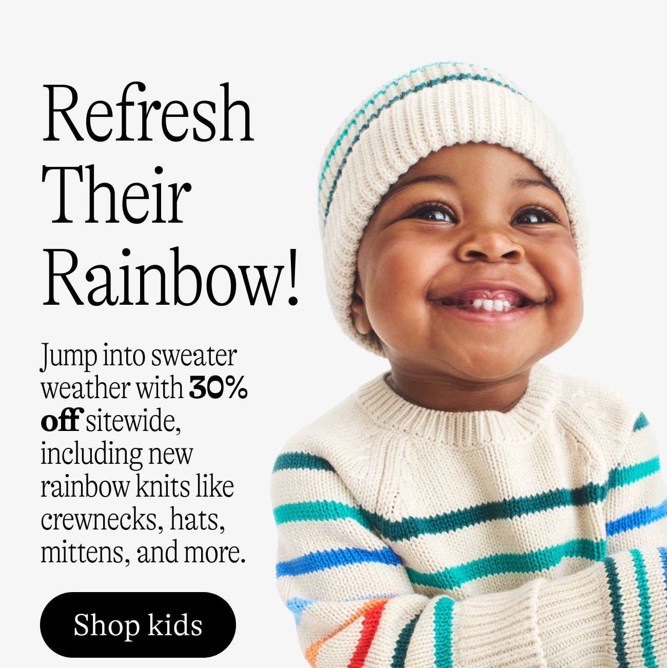 Refresh Their Rainbow! Jump into sweater weather with 30% off sitewide, including new rainbow knits like crewnecks, hats, mittens, and more. shop kids