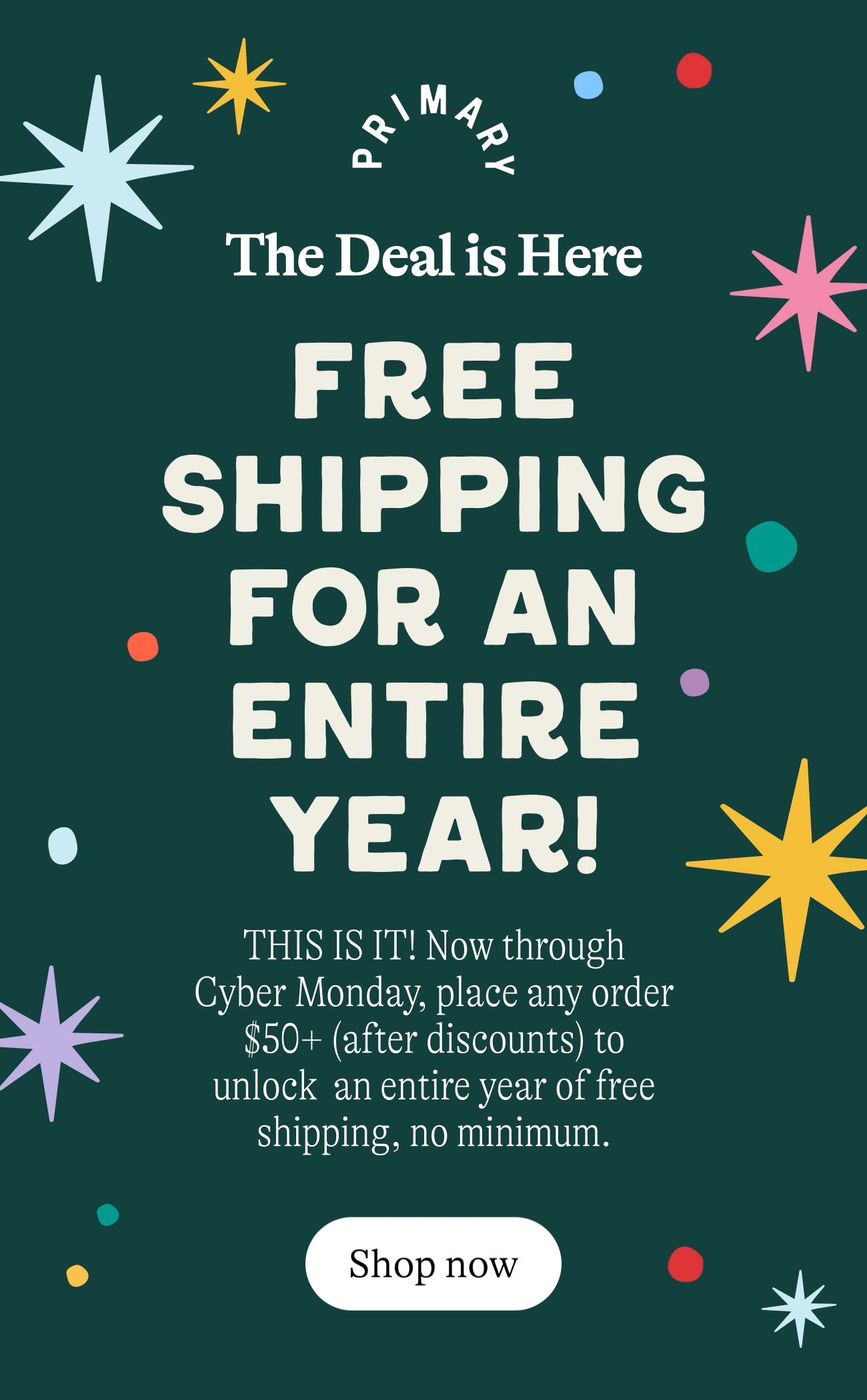 FREE SHIPPING FOR AN ENTIRE YEAR!  THIS IS IT! Now through Cyber Monday,  place any order $50+ (after discounts) to unlock  an entire year of free shipping, no minimum.