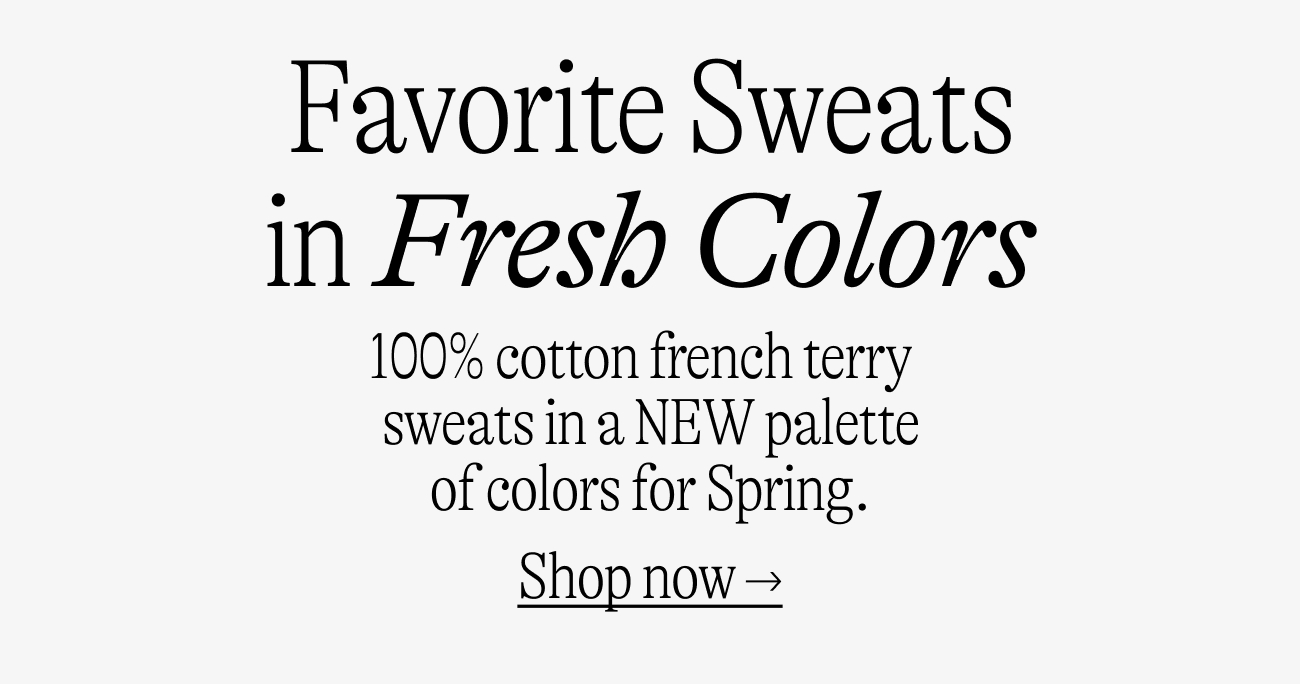 Favorite sweats in fresh colors 100% cotton french terry  sweats in a NEW palette of colors for Spring.