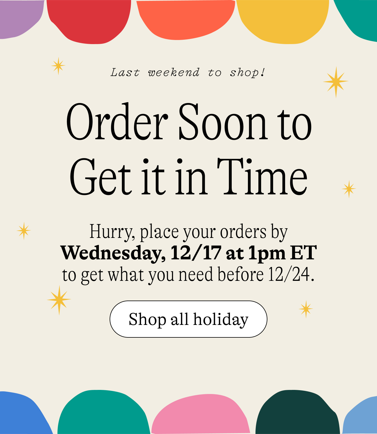 Last weekend to shop! Order Soon to Get it in Time. Hurry, place your orders by Wdnesday, 12/17 at 1pm ET to get what you need before 12/24. shop all holiday