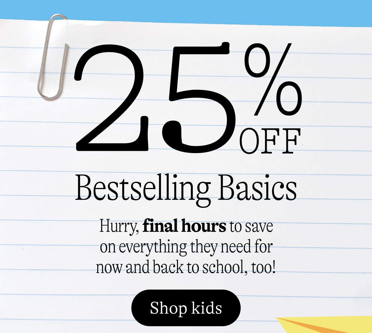 25% off bestselling basics. Hurry, final hours to save on everything they need for now and back to school, too!