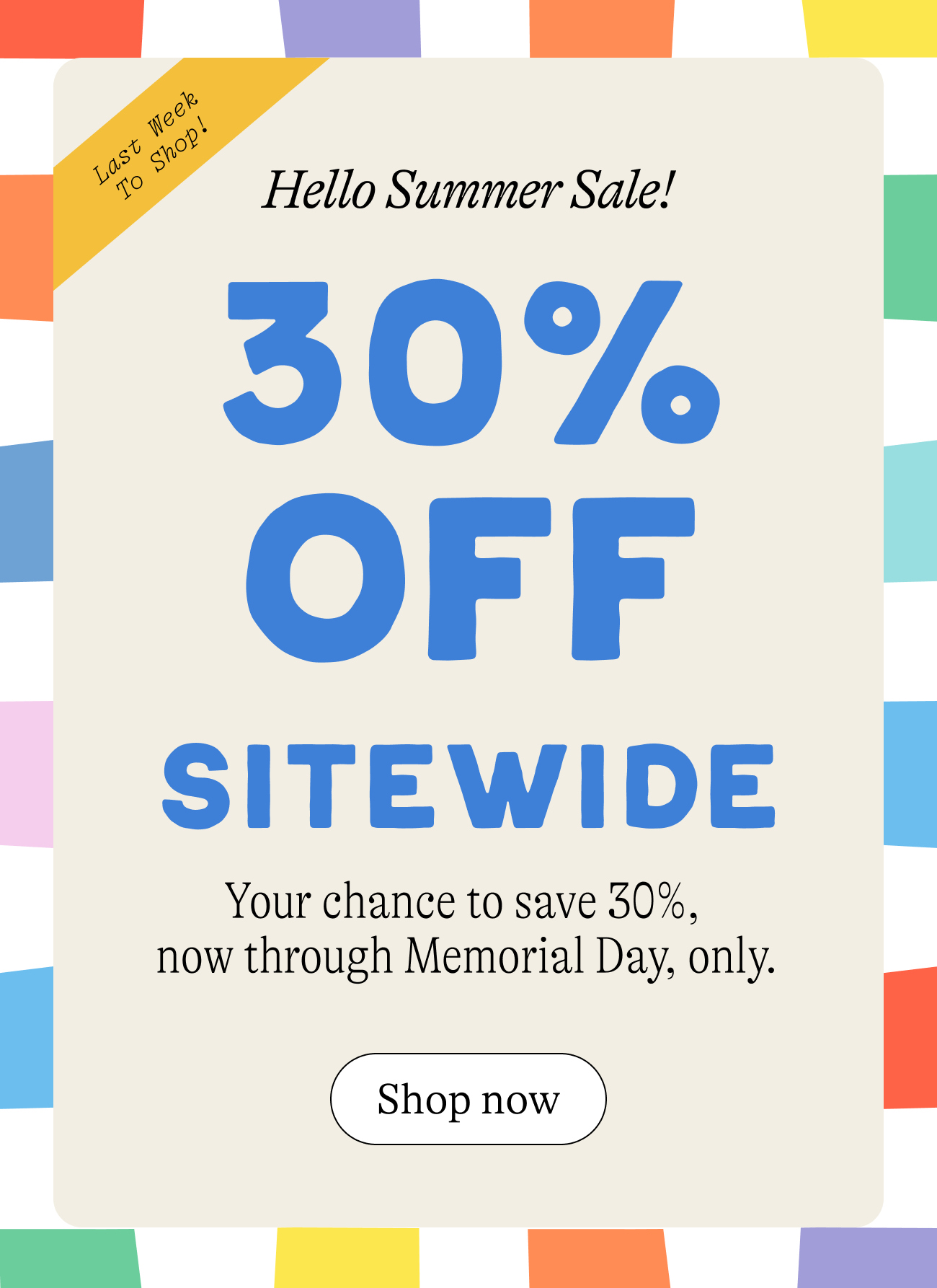 Last week to shop! Hello summer sale! 30% off sitewide. Your chance to save 30% now through memorial day only. shop now