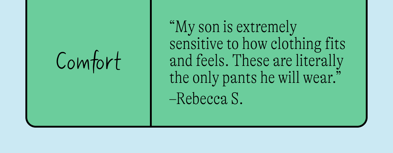 Comfort: “My son is extremely sensitive to how clothing fits and feels. These are literally the only pants he will wear.” –Rebecca S.