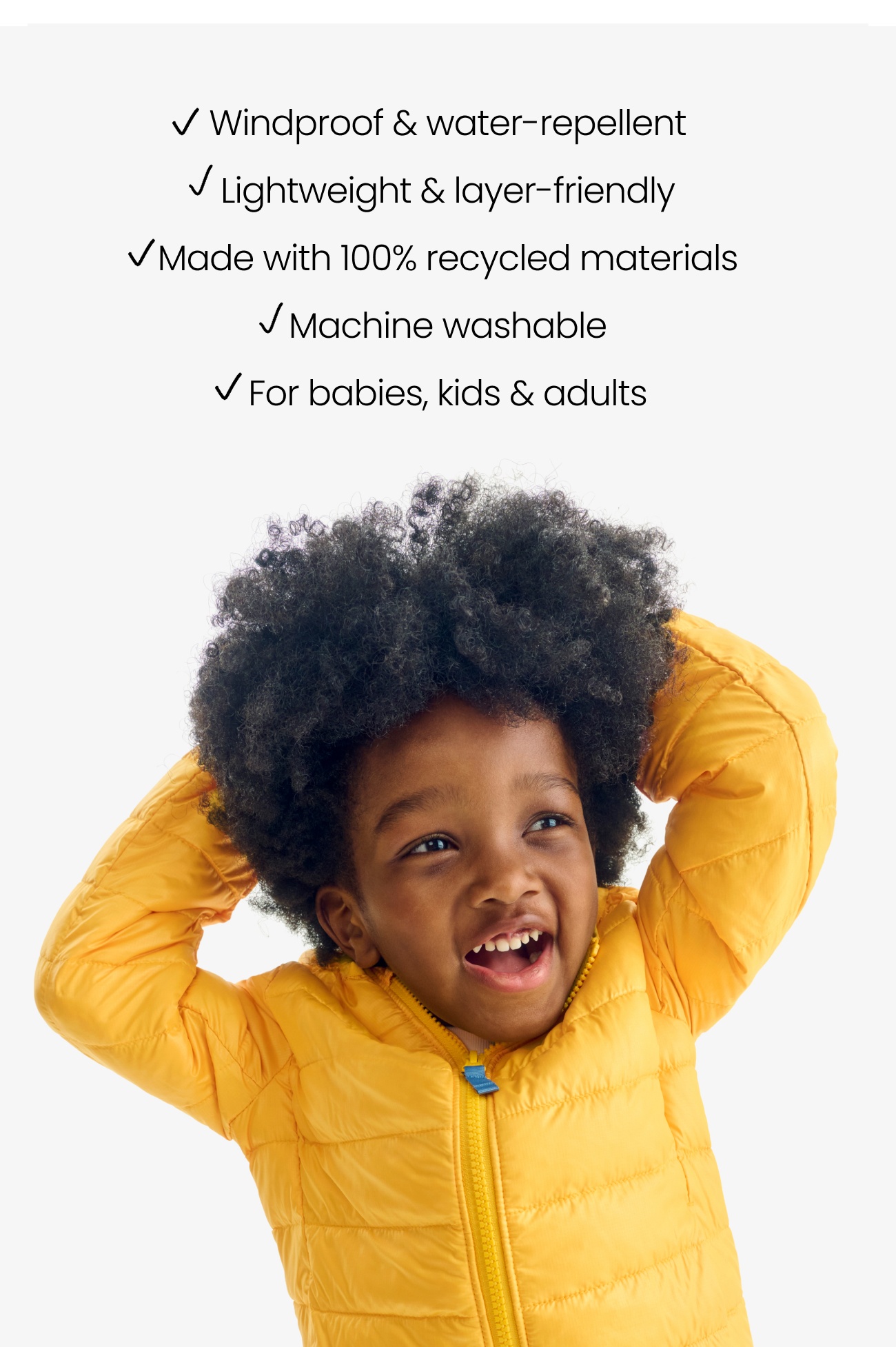Windproof & water-repellent Lightweight & layer-friendly Made with 100% recycled materials Machine washable For babies, kids & adults