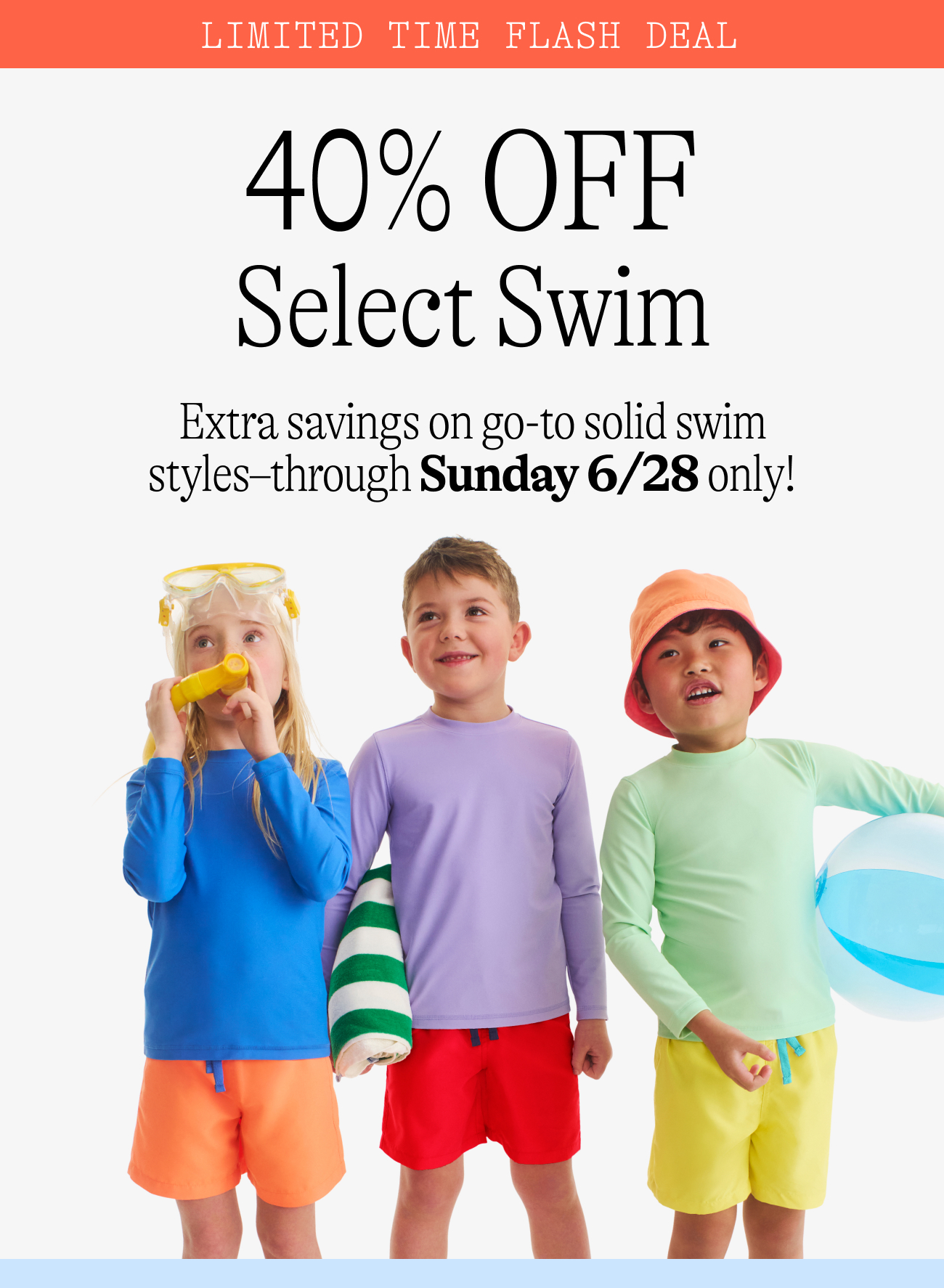 Limited time flash sale: 40% OFF Select Swim. Extra savings on go-to solid swim styles–through Sunday 6/28 only!