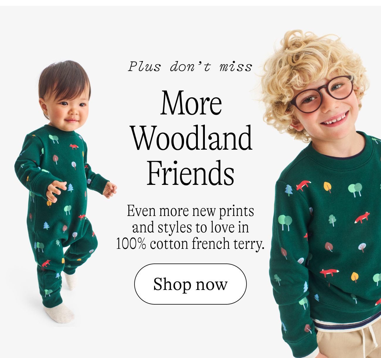 Plus don’t miss More Woodland Friends Even more new prints and styles to love in 100% cotton french terry.