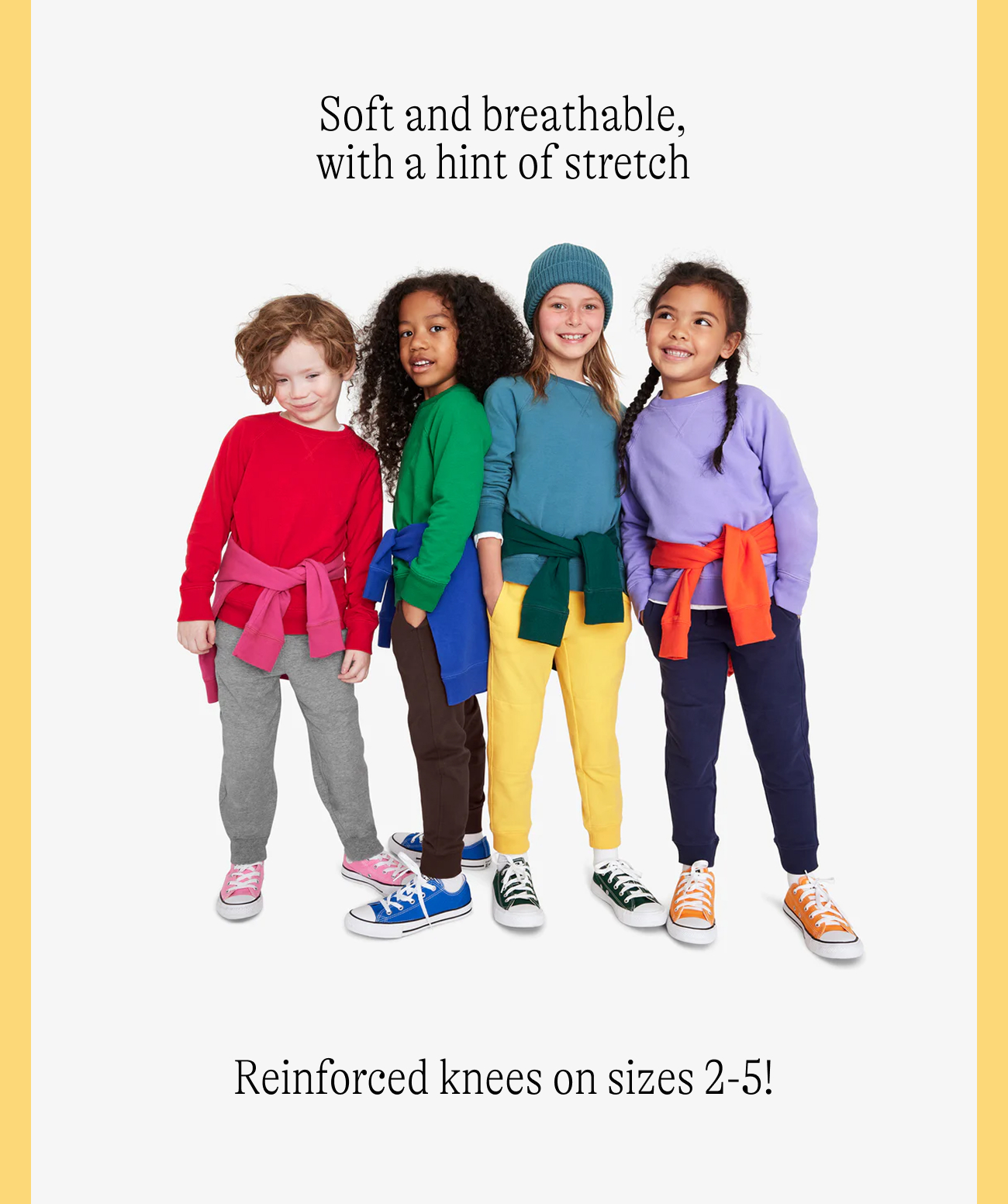 Soft and breathable, with a hint of stretch Reinforced knees on sizes 2-5!