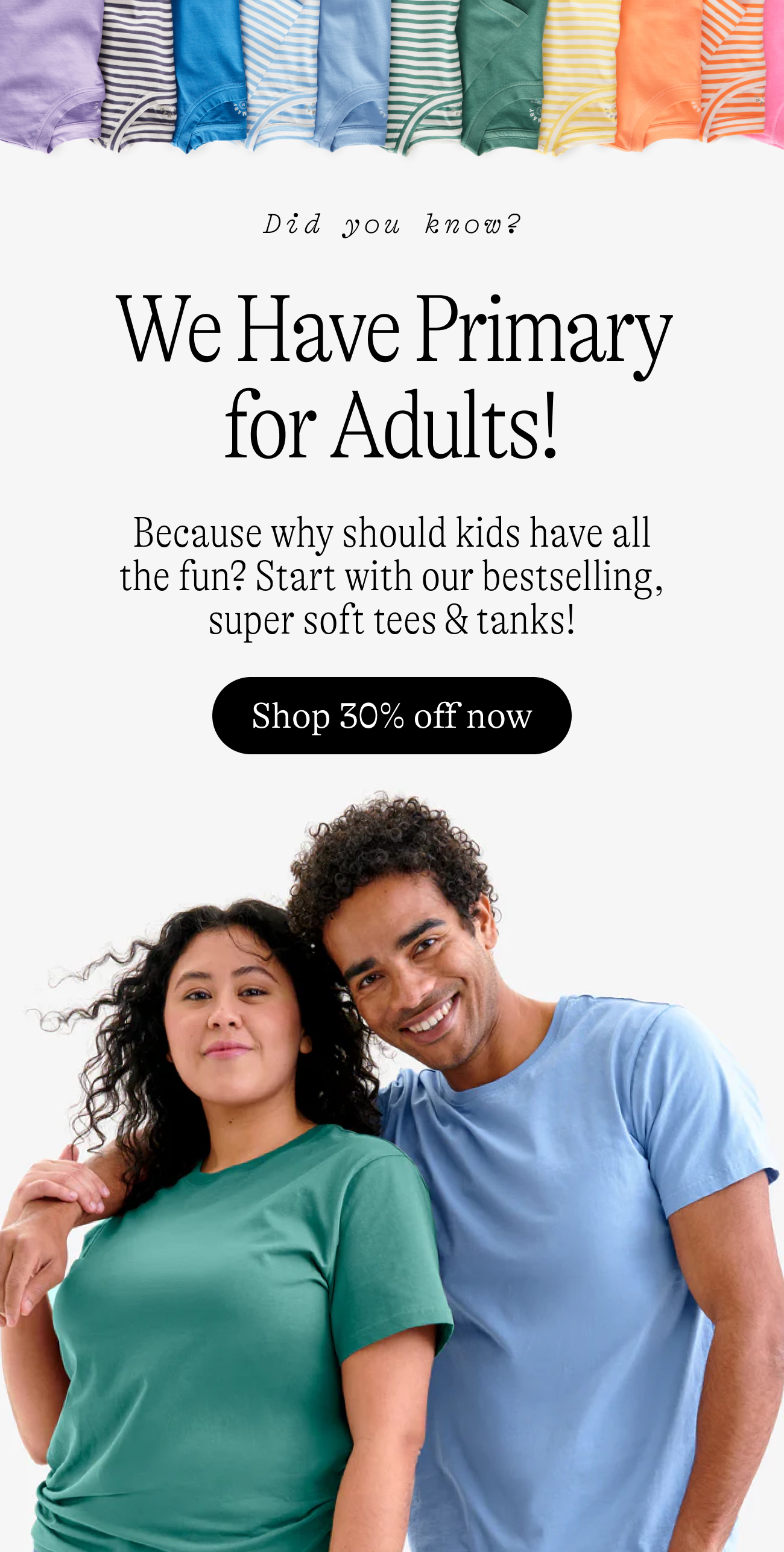 Did you know? We Have Primary for Adults! Because why should kids have all the fun? Start with our bestselling, super soft tees & tanks! Shop 30% off now