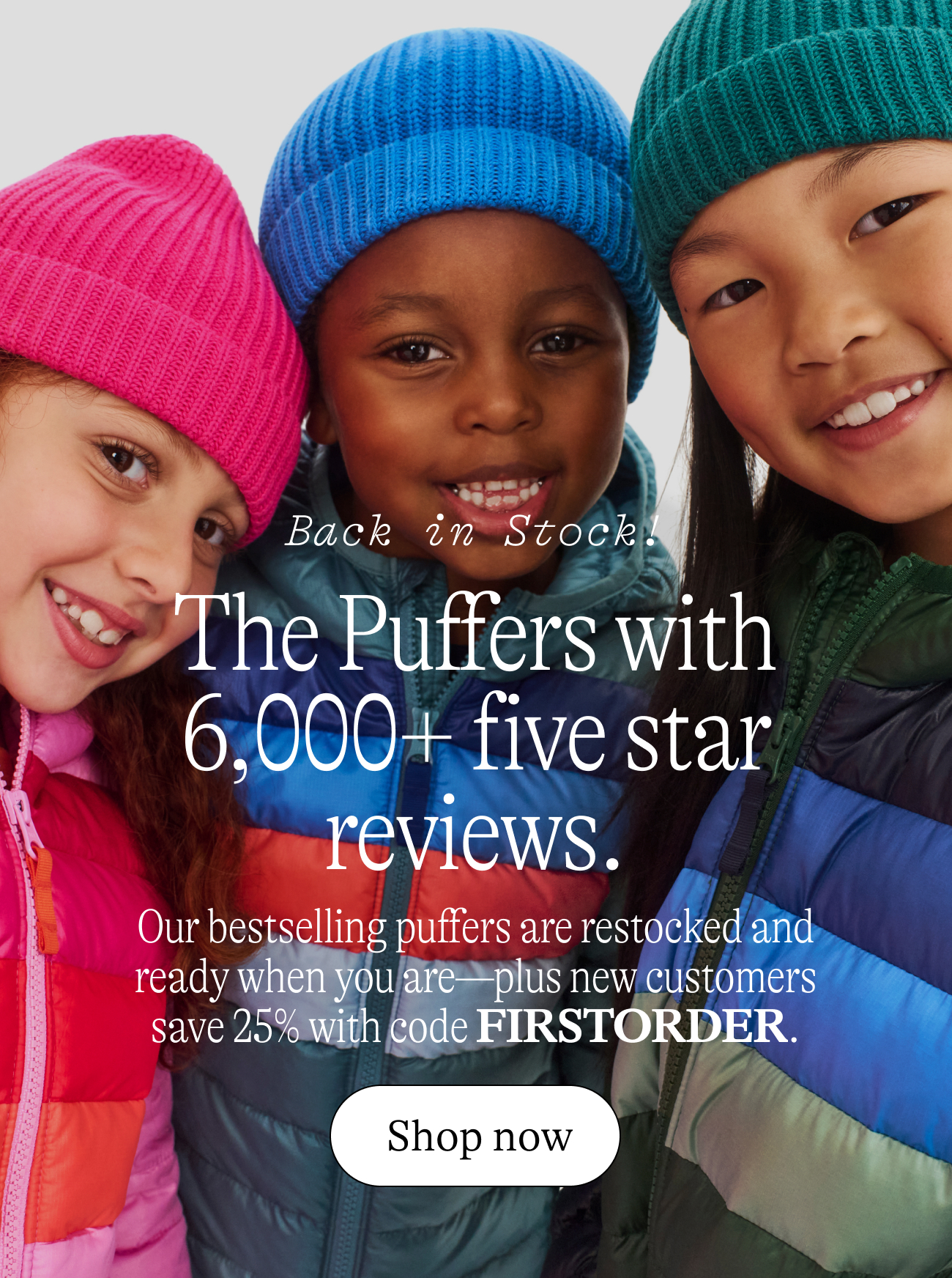 Back in stock The Puffers with 6,000+ five star reviews. Our bestselling puffers are restocked and ready when you are—plus new customers save 25% with code FIRSTORDER.