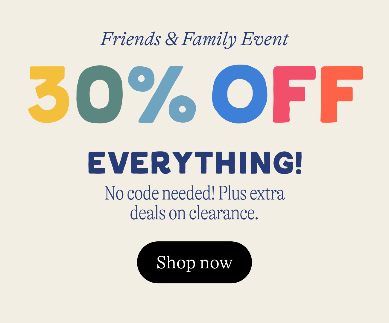 Friends & Family Event. 30% OFF everything. no code needed. plus extra deals on clearance
