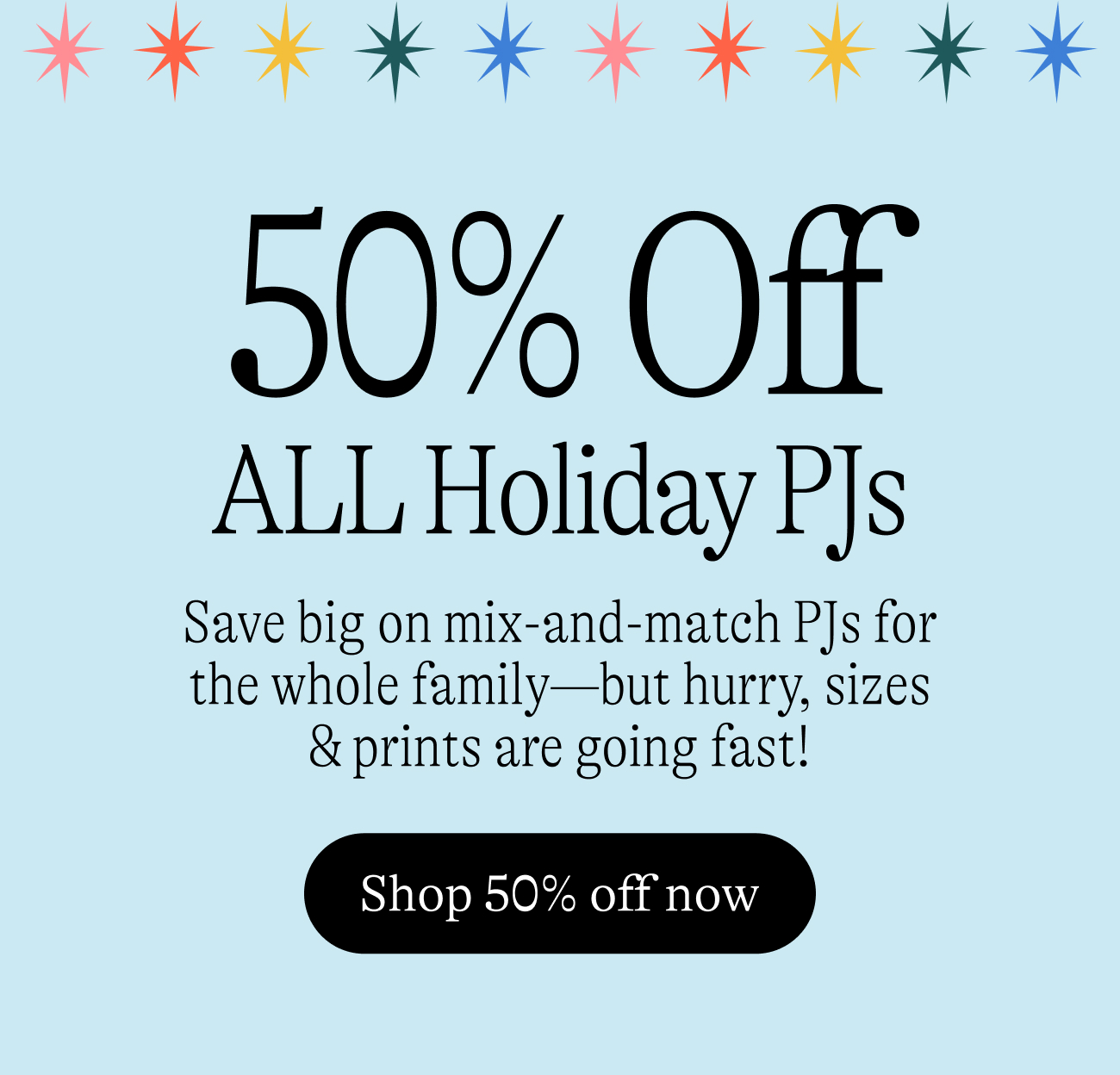 50% Off All Holiday PJs! Save big on mix-and-match PJs for the whole family—but hurry, sizes & prints are going fast! Shop 50% off now