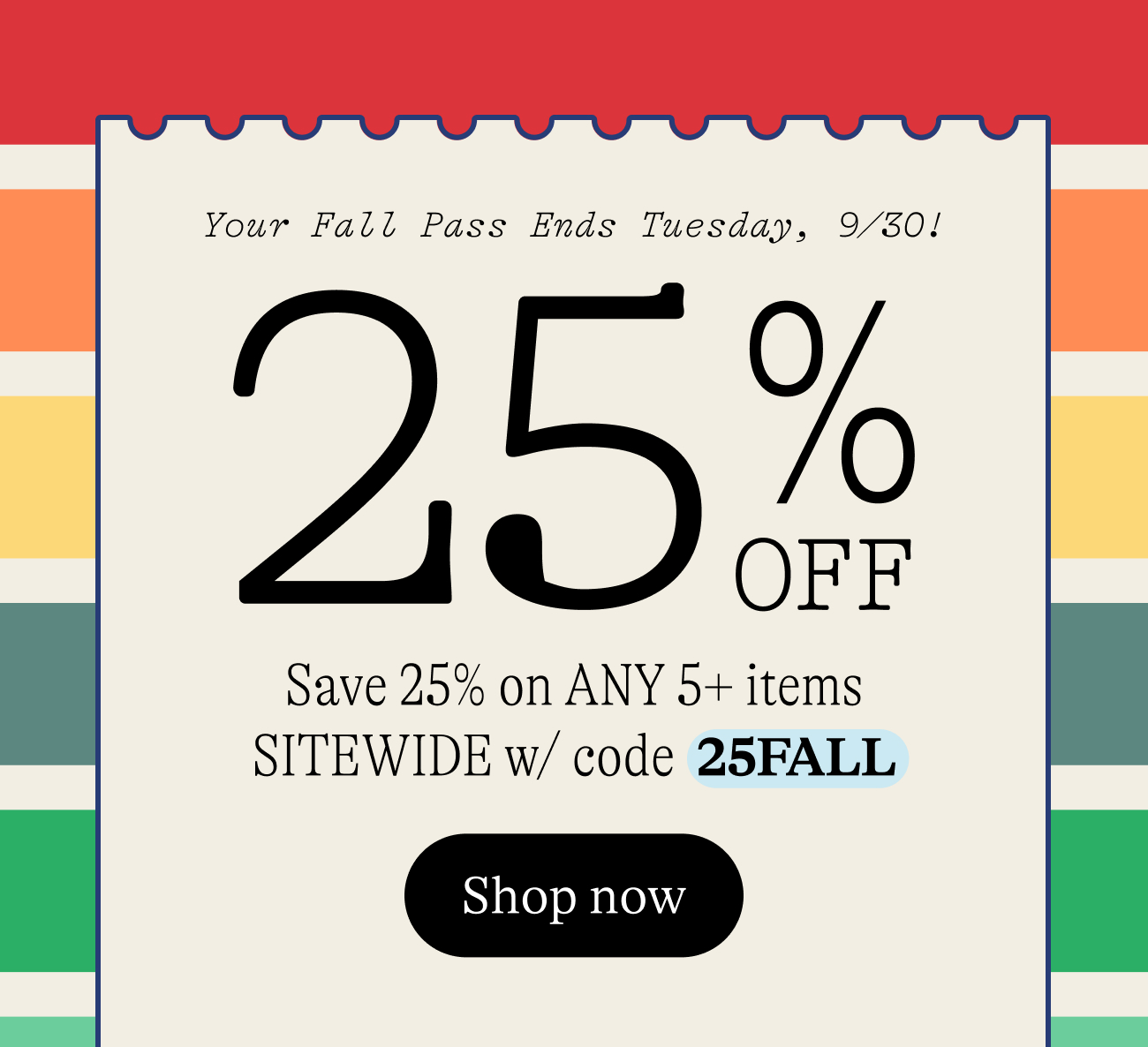 Fall Savings Pass. 25% Off Any 5+ full-price items plus free shipping! Use code  25FALL Shop now