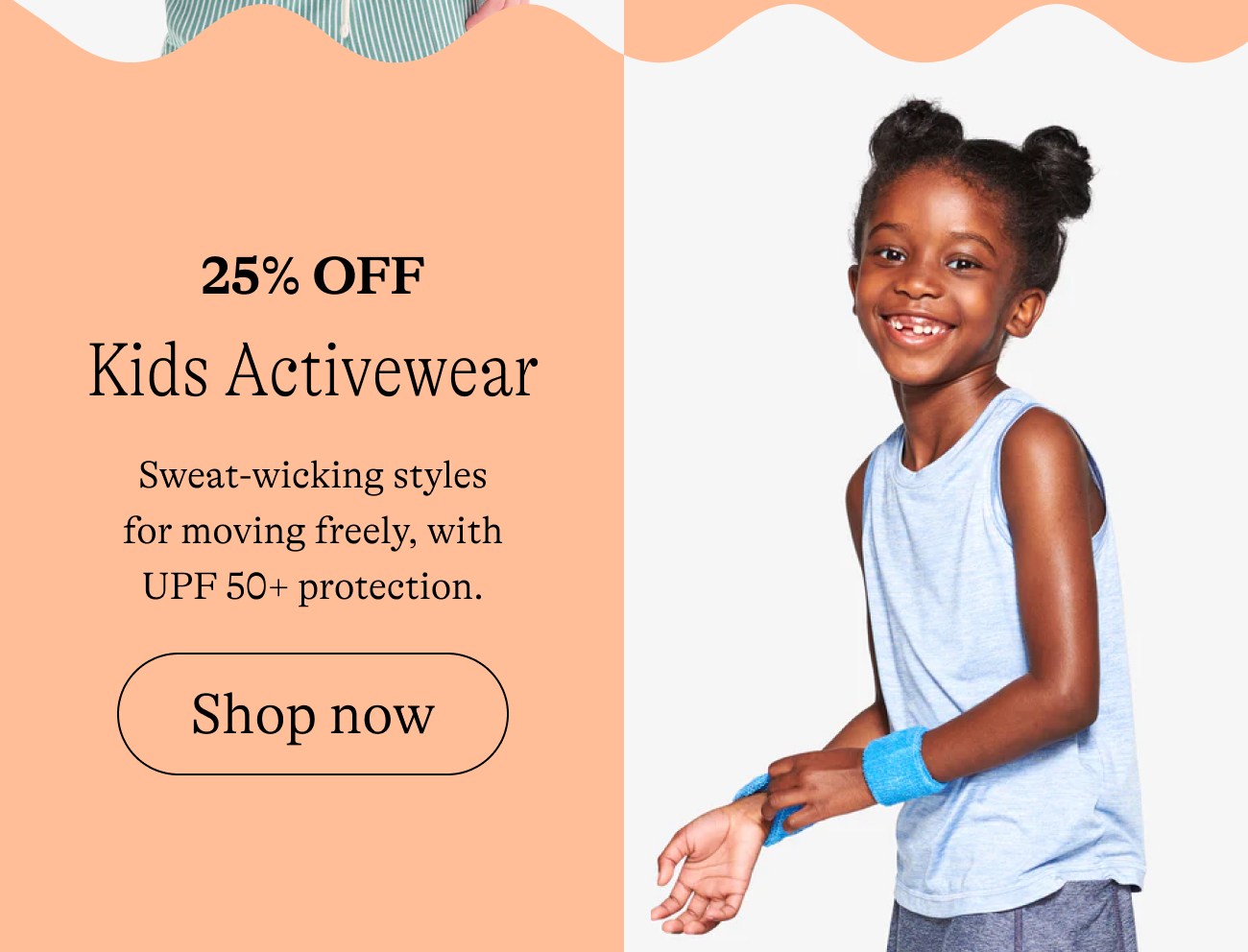 25% off / kids activewear Sweat-wicking styles for moving freely, with UPF 50+ protection.