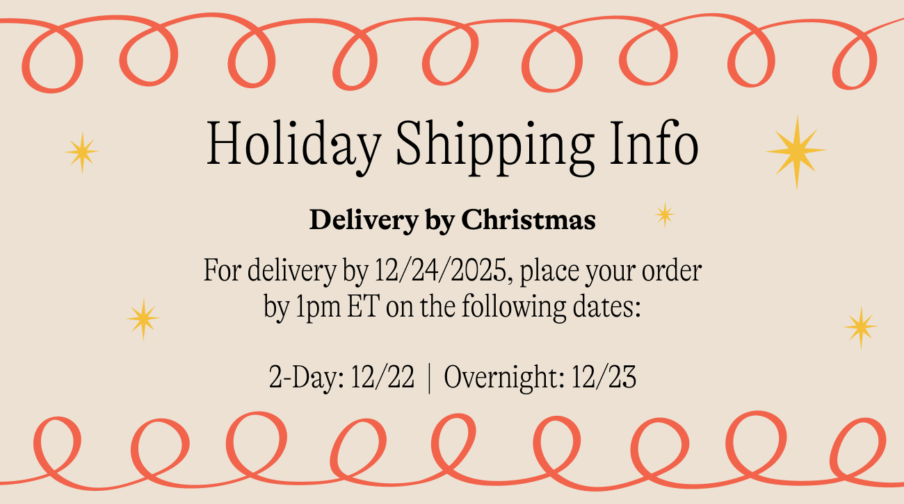 holiday shipping info For delivery by 12/24/2025, place your order by 1pm ET on the following dates:  2-Day: 12/22&nbsp; |&nbsp; Overnight: 12/23