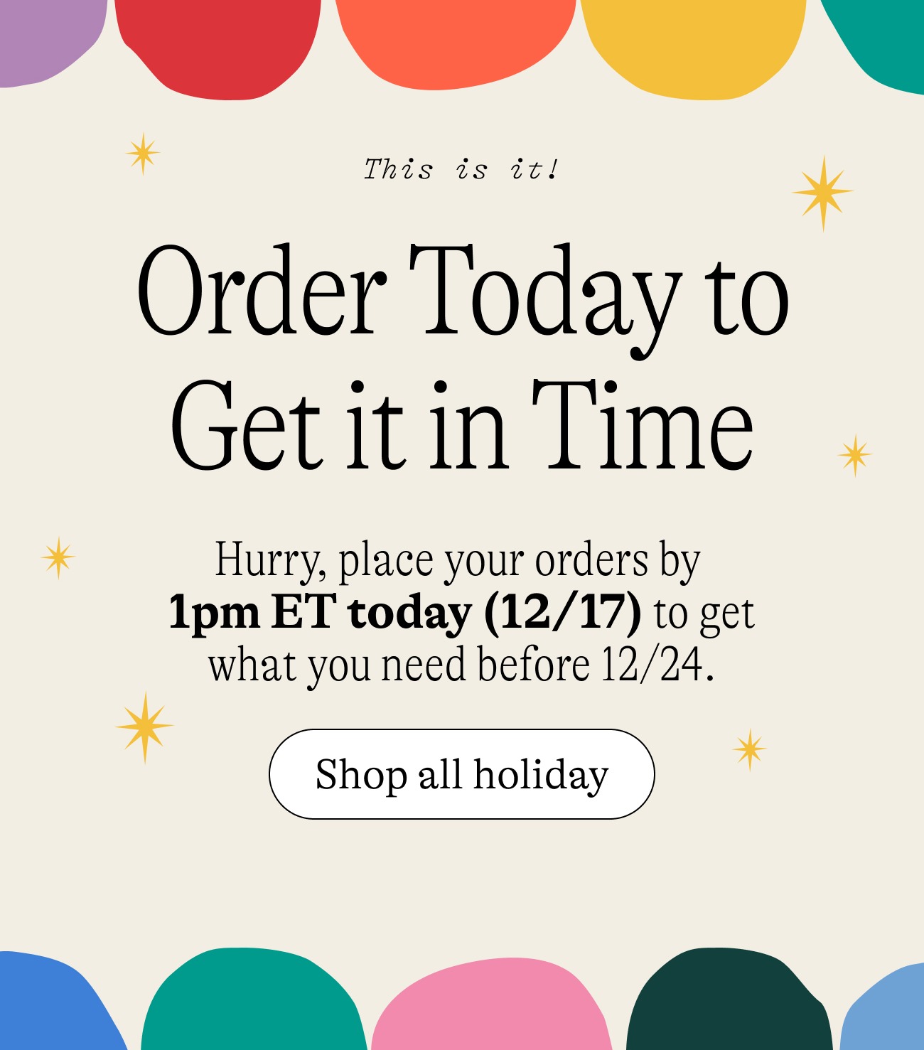 This is it! Order Today to Get it in Time. Hurry, place your orders by  1pm ET today (12/17) to get what you need before 12/24. shop all holiday