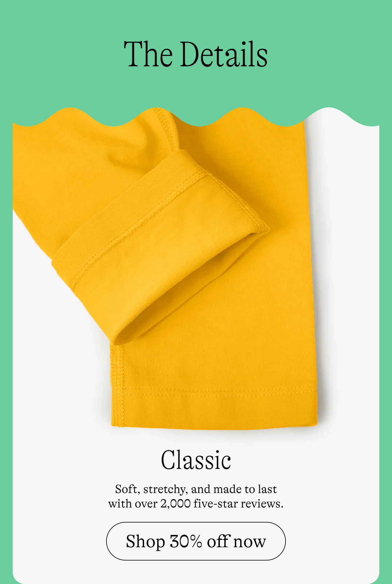 The Details: Classic. Soft, stretchy, and made to last with over 2,000 five-star reviews. Shop 30% off now