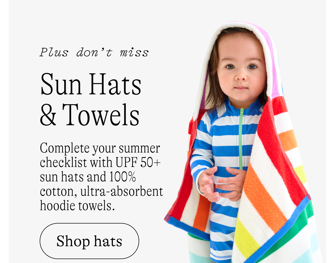 plus don't miss Sun Hats & Towels Complete your summer checklist with UPF 50+ sun hats and 100% cotton, ultra-absorbent hoodie towels. shop hats