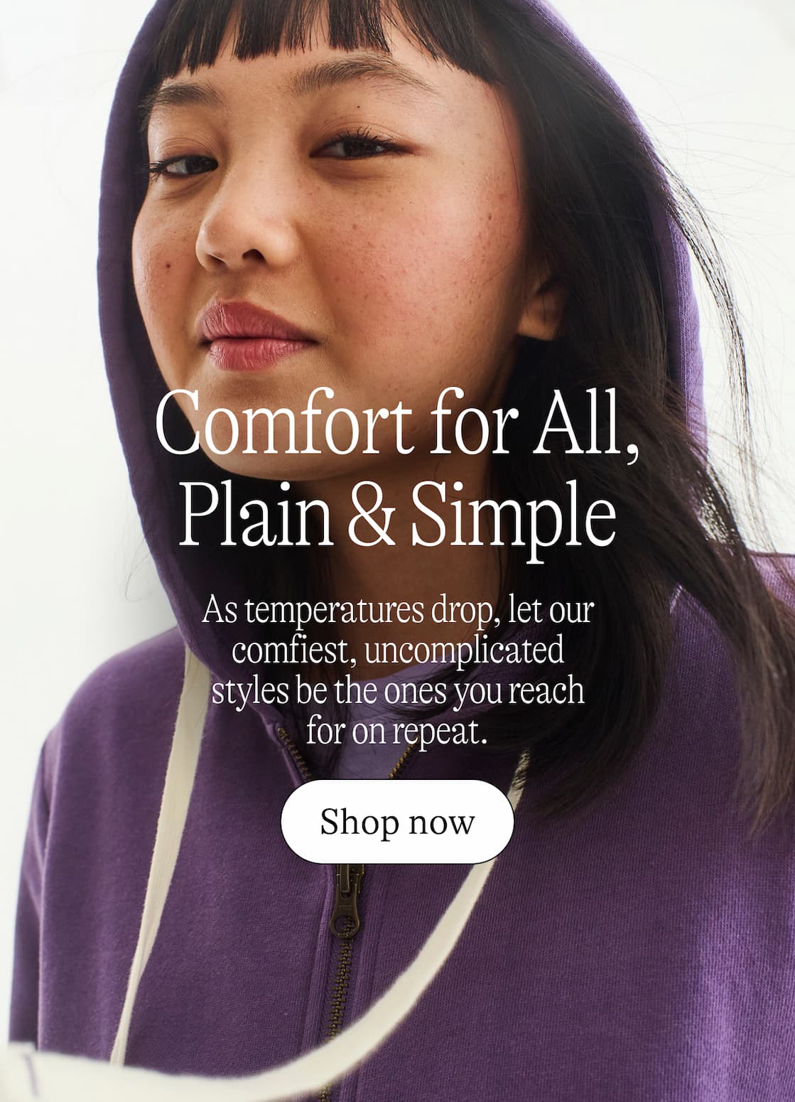 Comfort for all, plain and simple. As temperatures drop, let our comfiest, uncomplicated styles be the ones you reach for on repeat.
