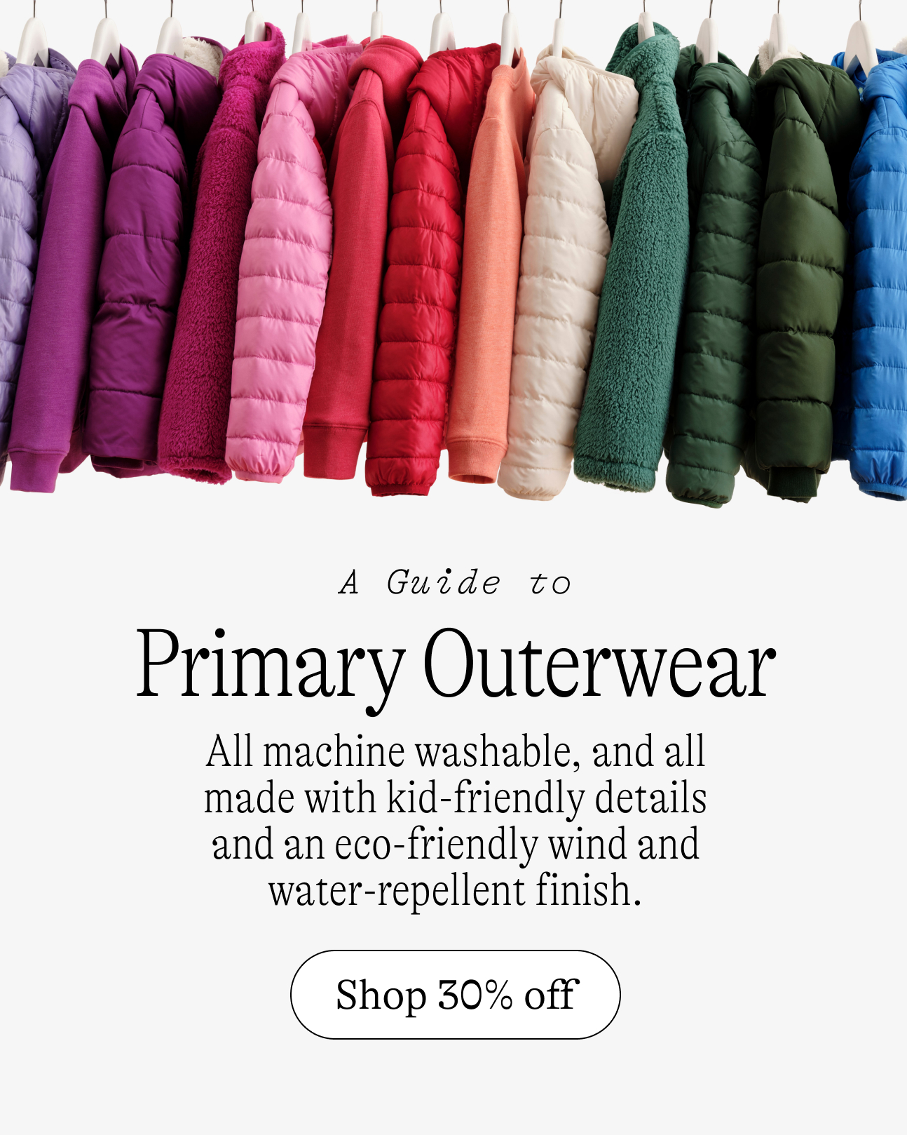 A guide to primary outerwear. All machine washable, and all made with kid-friendly details and an eco-friendly wind and water-repellent finish. shop 30% off