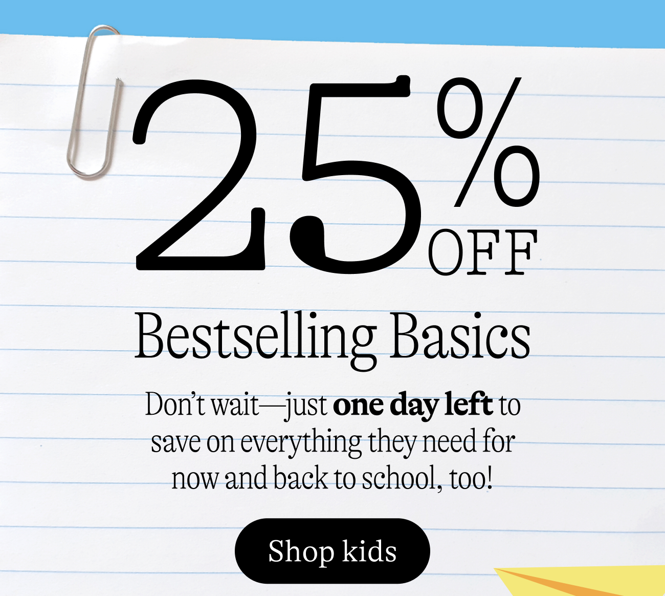 25% off bestselling basics. Don’t wait—just one day left to save on everything they need for now and back to school, too!
