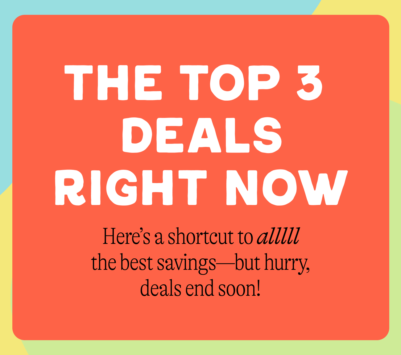 The Top 3&nbsp; Deals Right Now Here’s a shortcut to alllll the best savings—but hurry, deals end soon!