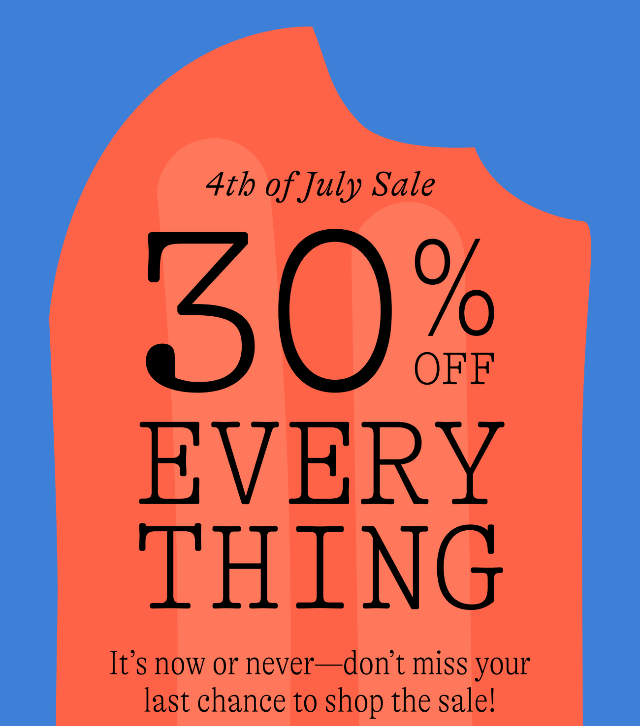 4th of july sale. 30% off everything. It’s now or never—don’t miss your last chance to shop the sale!