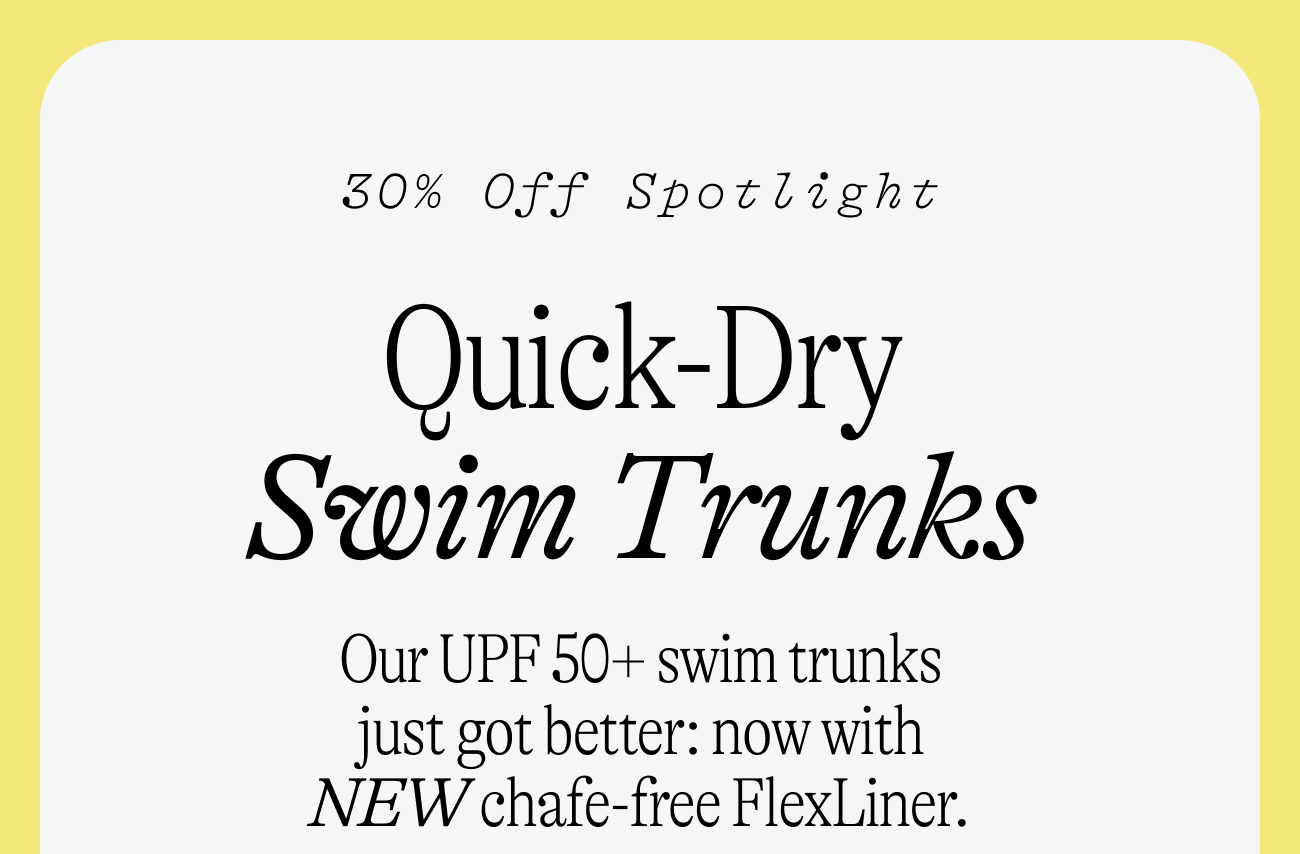 30% off spotlight: Quick-Dry Swim Trunks. Our UPF 50+ swim trunks just got better: now with NEW chafe-free FlexLiner.