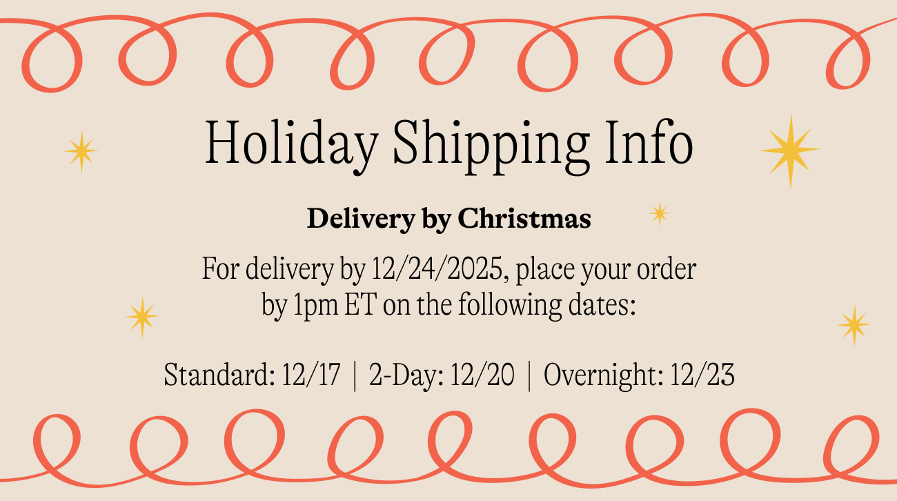 holiday shipping info For delivery by 12/24/2025, place your order by 1pm ET on the following dates:  Standard: 12/17&nbsp; |&nbsp; 2-Day: 12/20&nbsp; |&nbsp; Overnight: 12/23