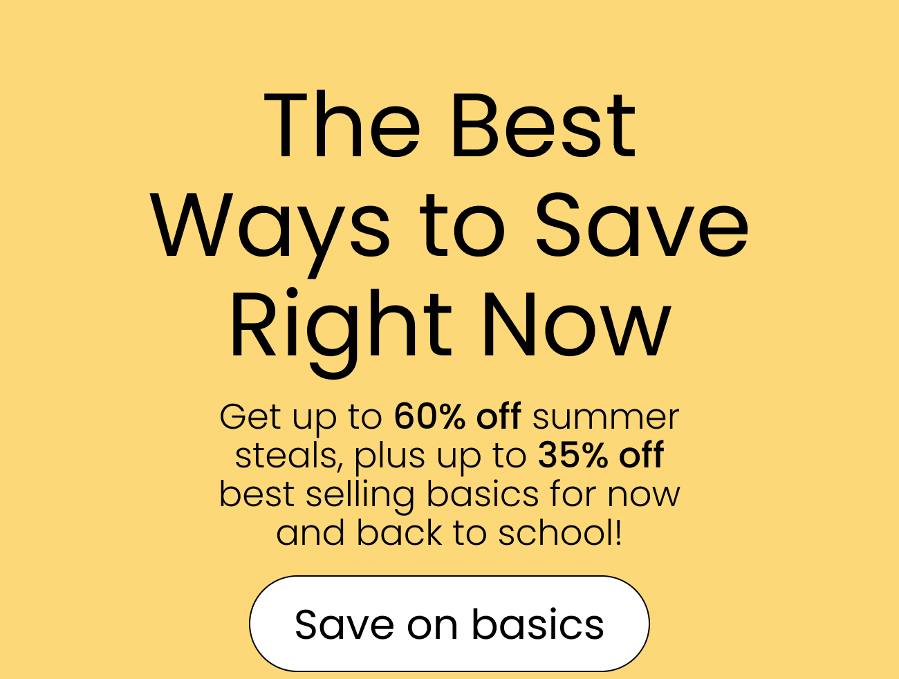 The Best Ways to Save Right Now Get up to 60% off summer steals, plus up to 35% off best selling basics for now and back to school! save on basics