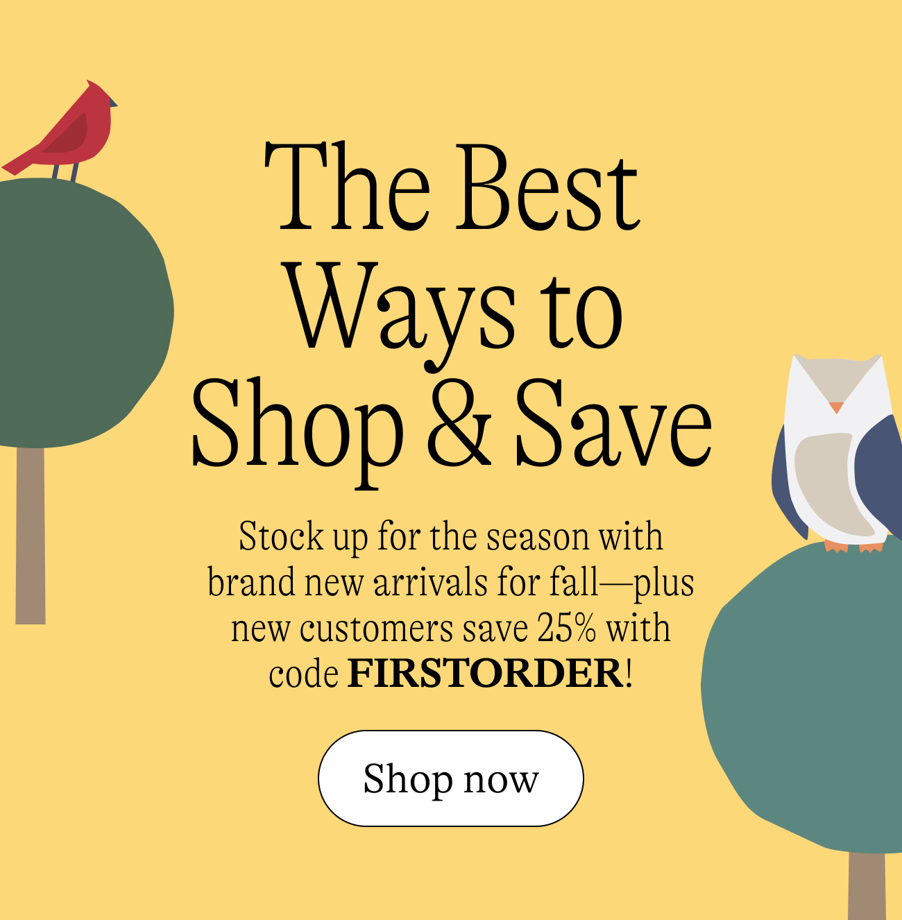 The Best Ways to Shop and Save / Stock up for the season with brand new arrivals for fall—plus new customers save 25% with code FIRSTORDER!