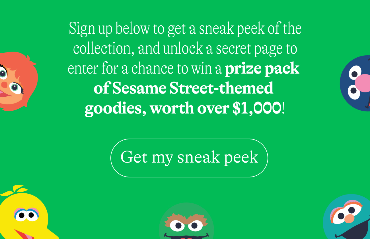 Sign up below to get a sneak peek of the collection, and unlock a secret page to enter for a chance to win a prize pack  of Sesame Street-themed  goodies, worth over $1,000! Get my sneak peek