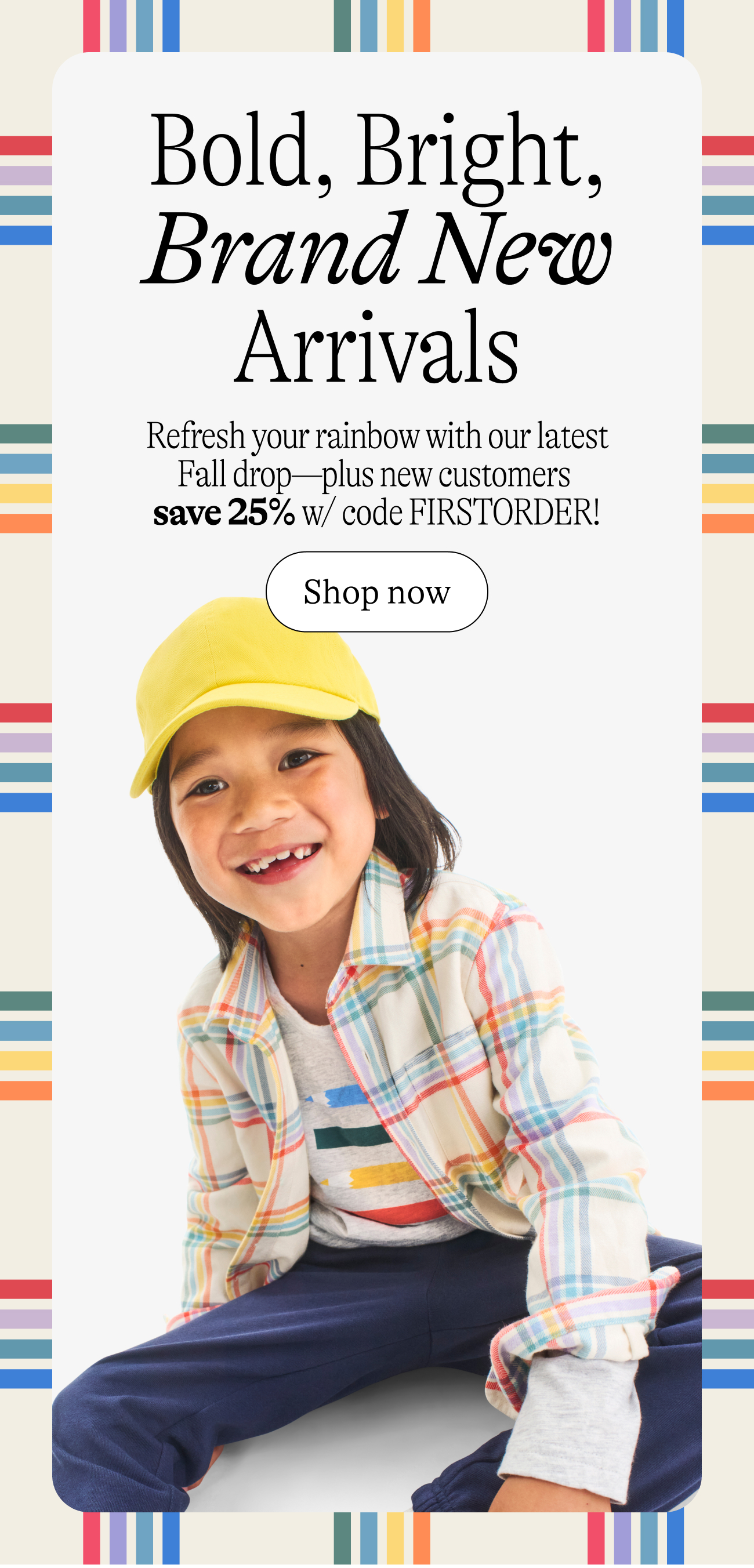 Bold, Bright, Brand New Arrivals Refresh your rainbow with our latest Fall drop—plus new customers  save 25% w/ code FIRSTORDER!