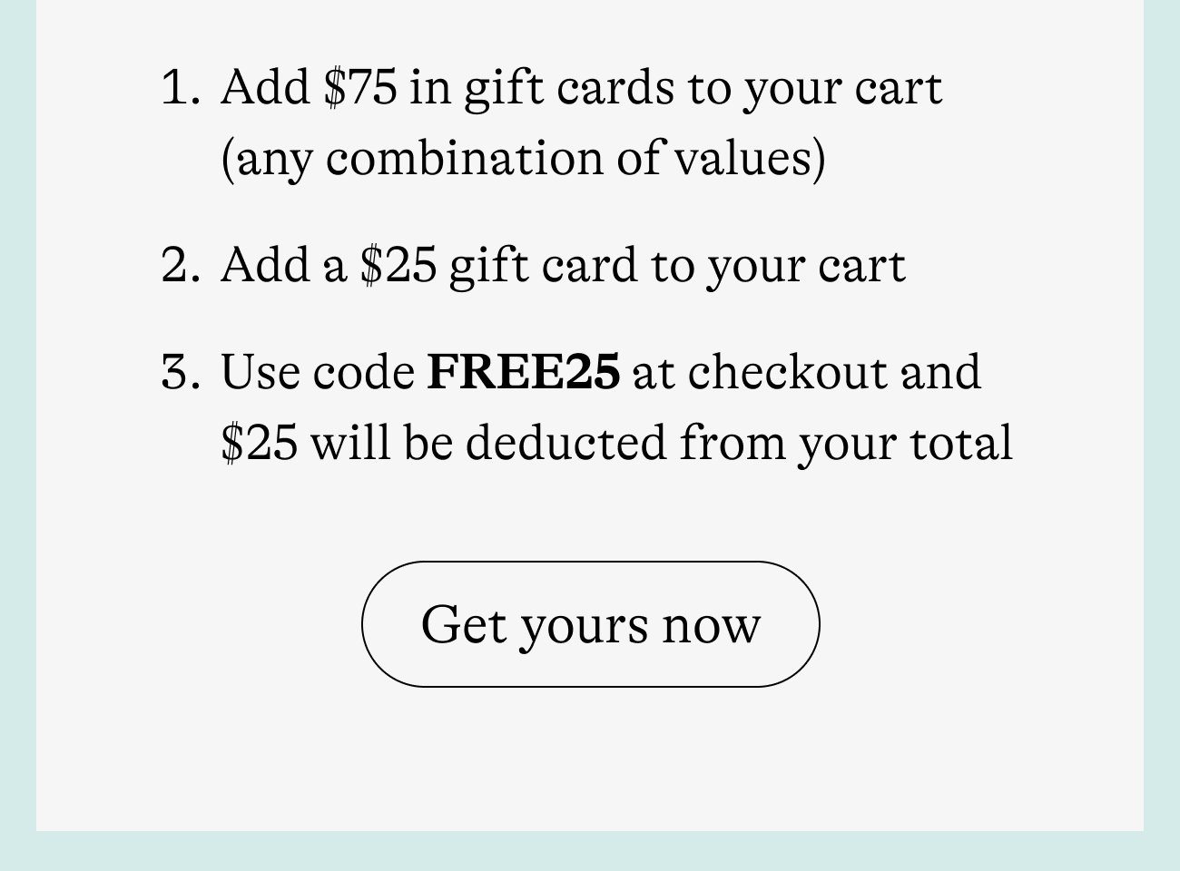 Add $75 in gift cards to your cart   (any combination of values) Add a $25 gift card to your cart Use code FREE25 at checkout and $25 will be deducted from your total get yours now