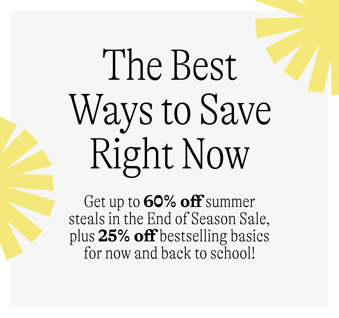 The best ways to save right now /Get up to 60% off summer steals in the End of Season Sale, plus 25% off bestselling basics for now and back to school!