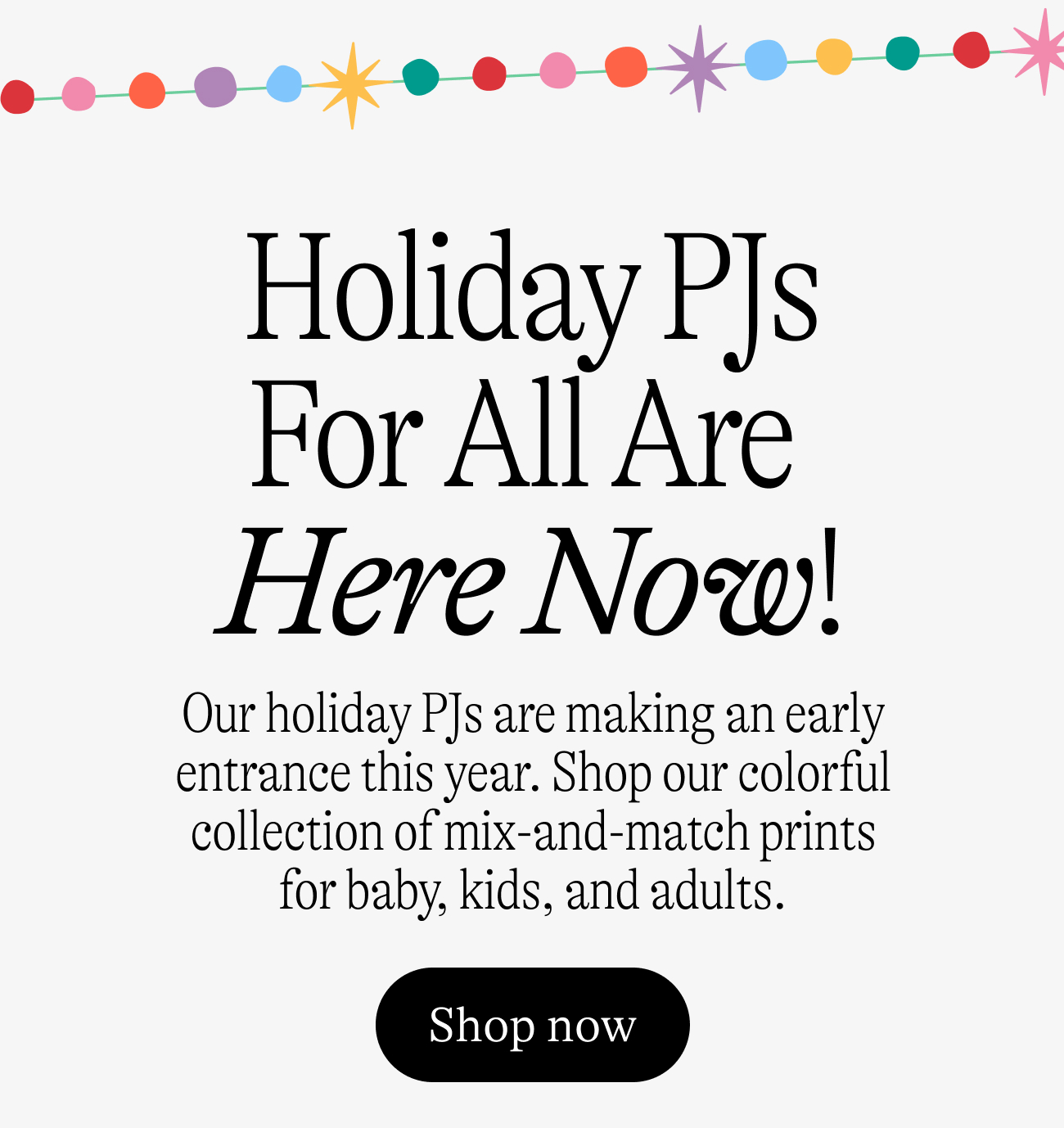 Holiday PJs For All Are  Here Now! Our holiday PJs are making an early entrance this year. Shop our colorful collection of mix-and-match prints for baby, kids, and adults. shop now