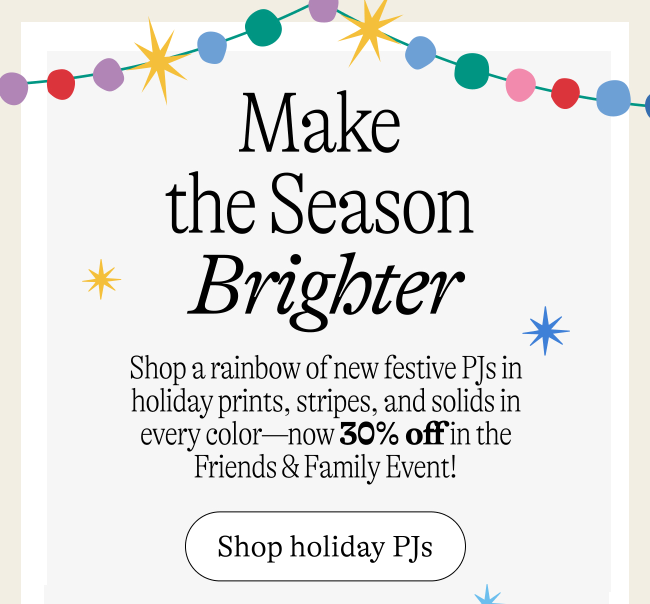 Make  the Season  Brighter Shop a rainbow of new festive PJs in holiday prints, stripes, and solids in every color—now 30% off in the Friends & Family Event!