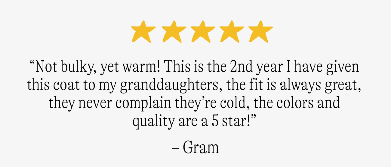 “Not bulky, yet warm! This is the 2nd year I have given this coat to my granddaughters, the fit is always great, they never complain they’re cold, the colors and quality are a 5 star!”