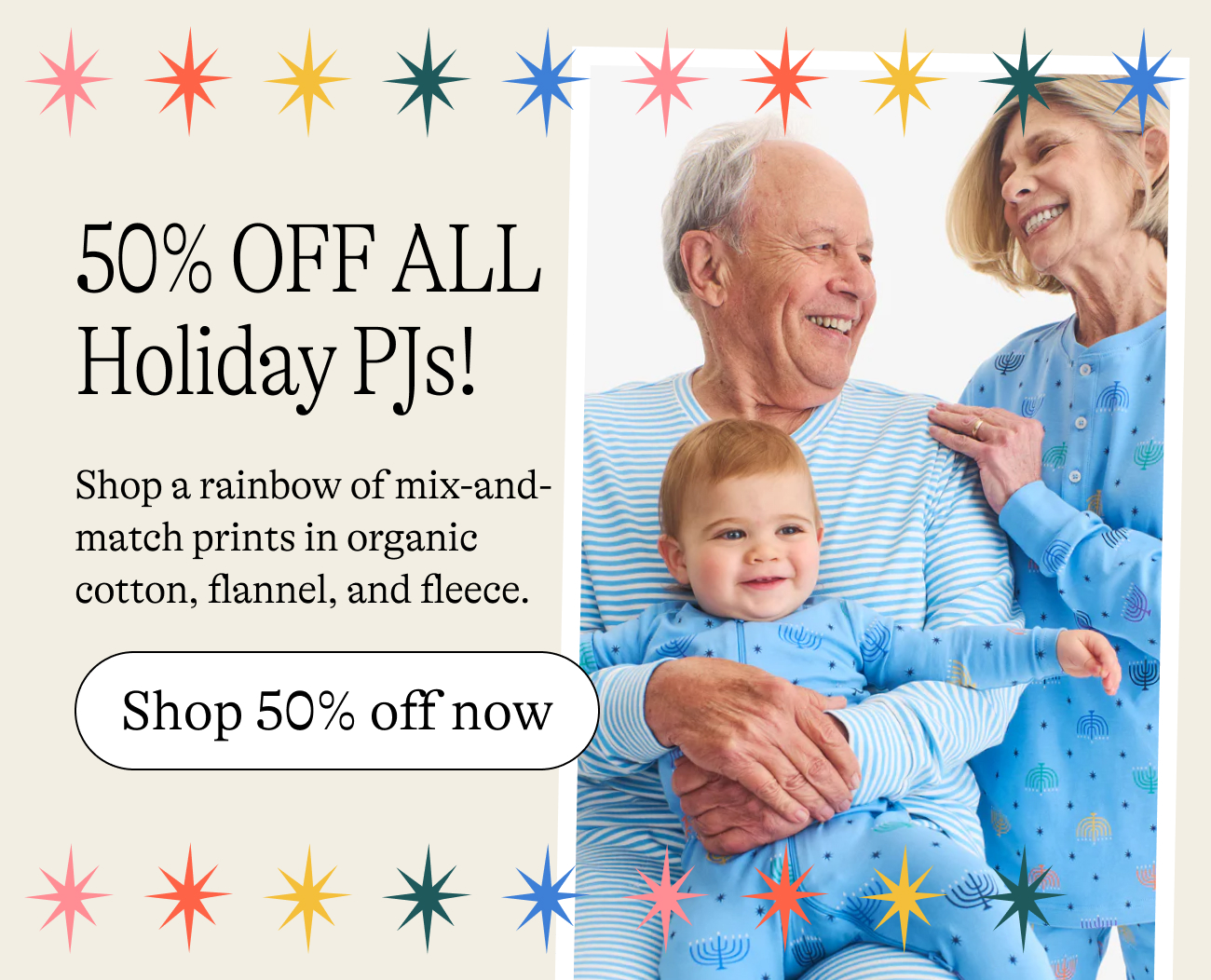 50% Off ALL Holiday Family PJs! Shop a rainbow of mix-and-match prints in organic cotton, flannel, and fleece.