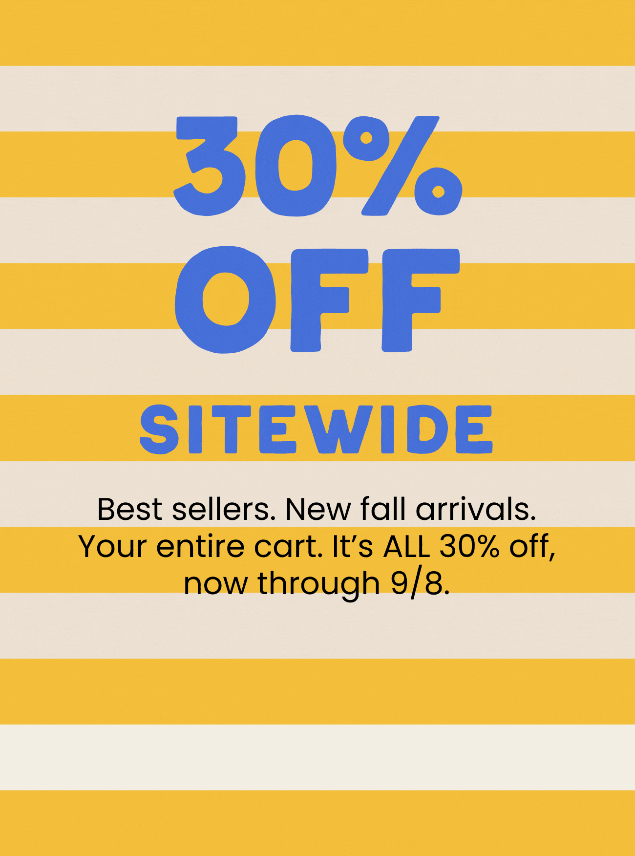 30% off sitewide. Best sellers. New fall arrivals. Your entire cart. It’s ALL 30% off, now through 9/8.