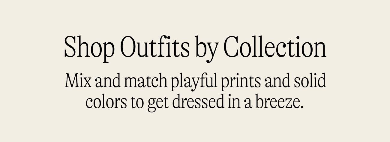 Shop outfits by collection. Mix and match playful prints and solid colors to get dressed in a breeze.