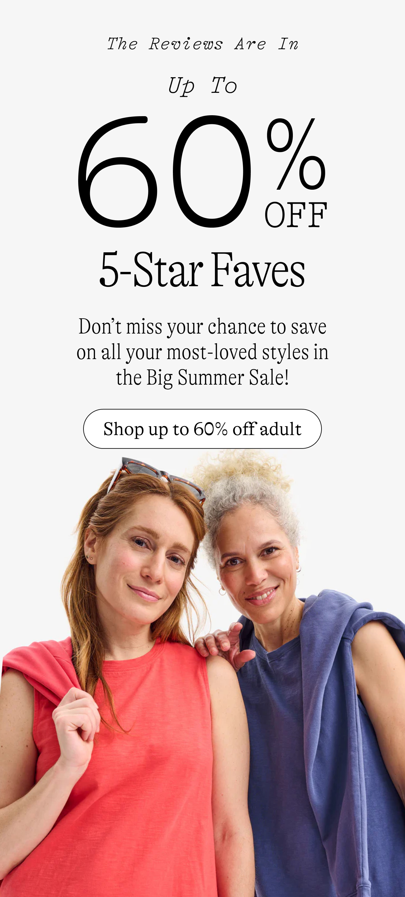 up to 60% off 5 star faves. Don’t miss your chance to save on all your most-loved styles in the Big Summer Sale!