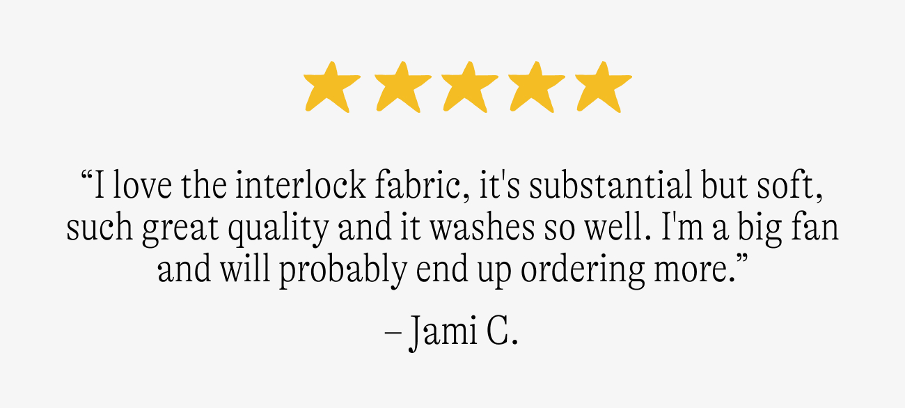 “I love the interlock fabric, it's substantial but soft, such great quality and it washes so well. The giraffes actually line up on the side seams! I'm a big fan and will probably end up ordering more.”