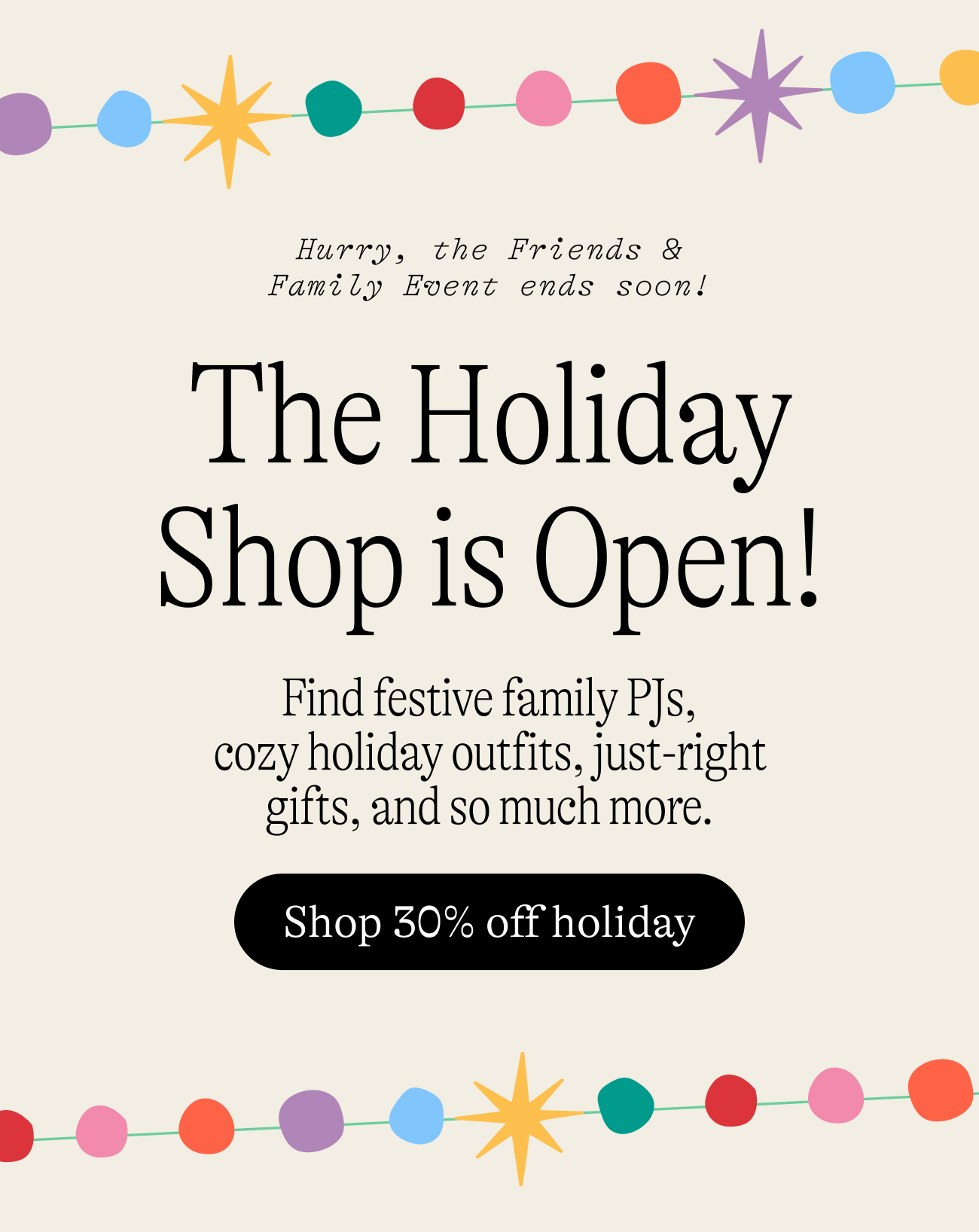 Hurry, the Friends & Family Event ends soon! The Holiday Shop is Open! Find festive family PJs, cozy holiday outfits, just-right gifts, and so much more. shop 30% off holiday